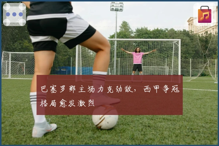 巴塞罗那主场力克劲敌，西甲争冠格局愈发激烈