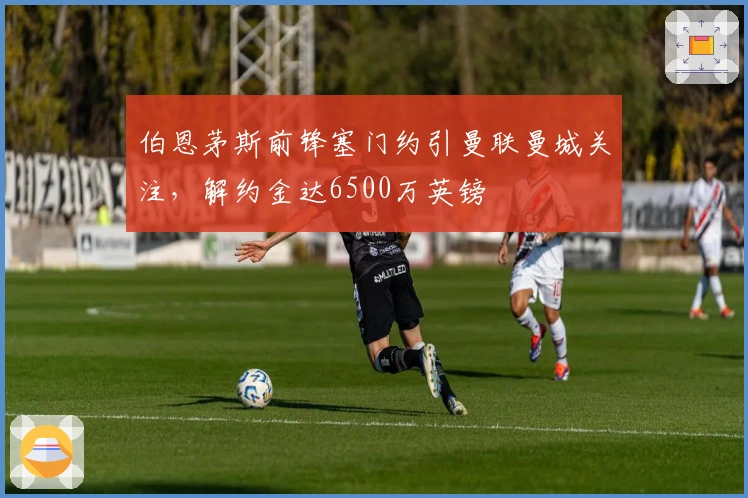 伯恩茅斯前锋塞门约引曼联曼城关注，解约金达6500万英镑