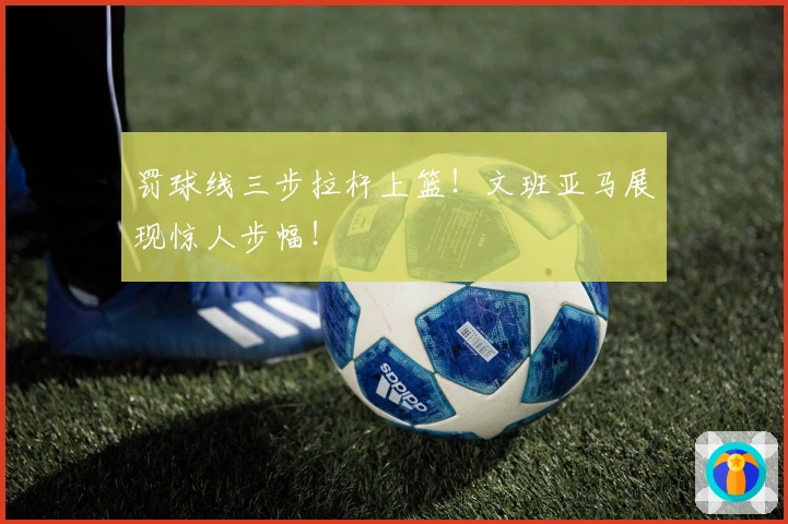 罚球线三步拉杆上篮！文班亚马展现惊人步幅！