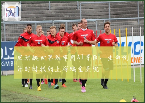 皮划艇世界冠军用AI寻医，生命倒计时时找到上海瑞金医院