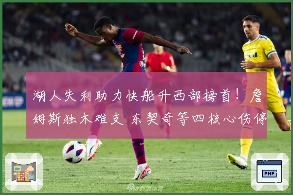 湖人失利助力快船升西部榜首！詹姆斯独木难支 东契奇等四核心伤停