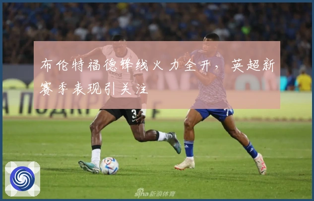 布伦特福德锋线火力全开，英超新赛季表现引关注