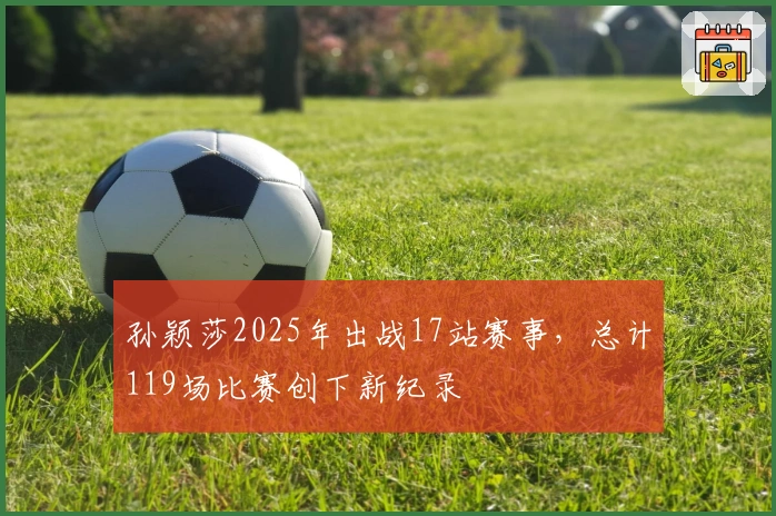 孙颖莎2025年出战17站赛事，总计119场比赛创下新纪录