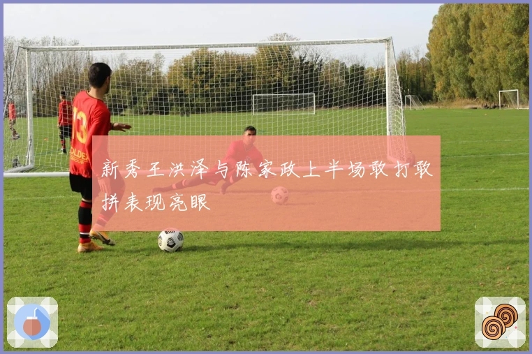 新秀王洪泽与陈家政上半场敢打敢拼表现亮眼