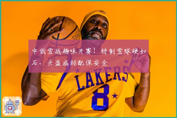 中俄雪战趣味开赛！特制雪球硬如石，头盔成标配保安全