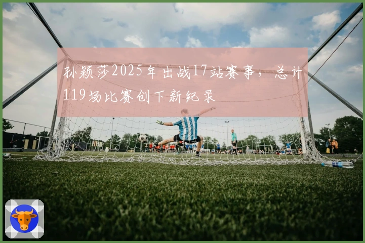 孙颖莎2025年出战17站赛事，总计119场比赛创下新纪录