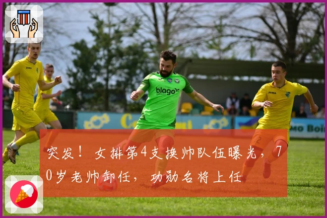 突发！女排第4支换帅队伍曝光，70岁老帅卸任，功勋名将上任