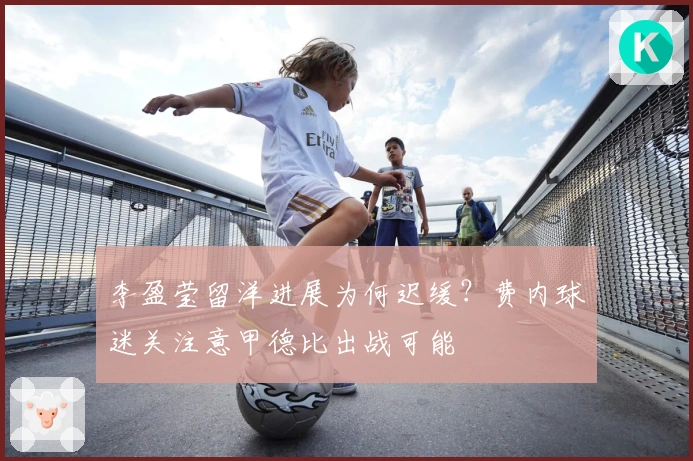 李盈莹留洋进展为何迟缓？费内球迷关注意甲德比出战可能