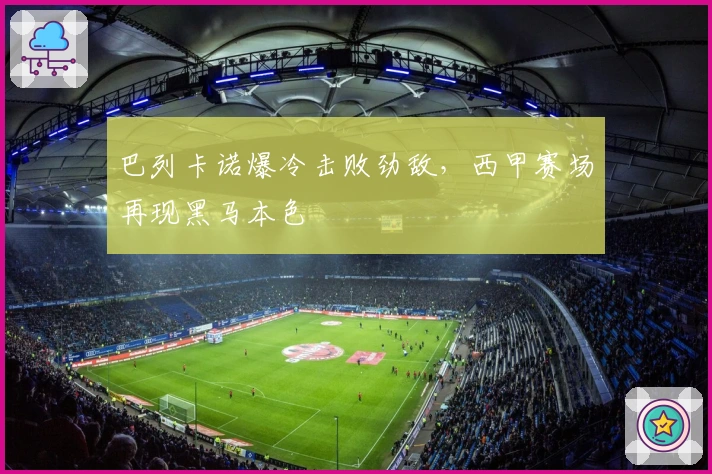 巴列卡诺爆冷击败劲敌，西甲赛场再现黑马本色